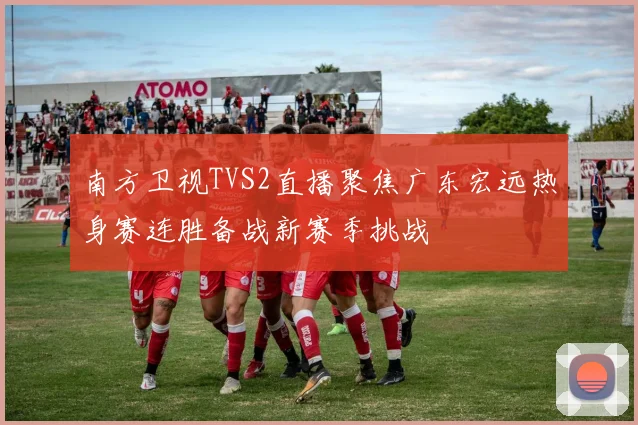 南方卫视TVS2直播聚焦广东宏远热身赛连胜备战新赛季挑战