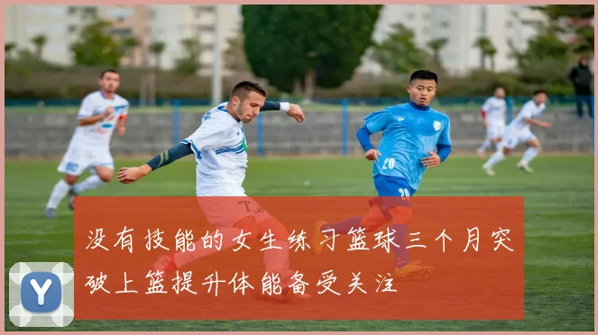 没有技能的女生练习篮球三个月突破上篮提升体能备受关注