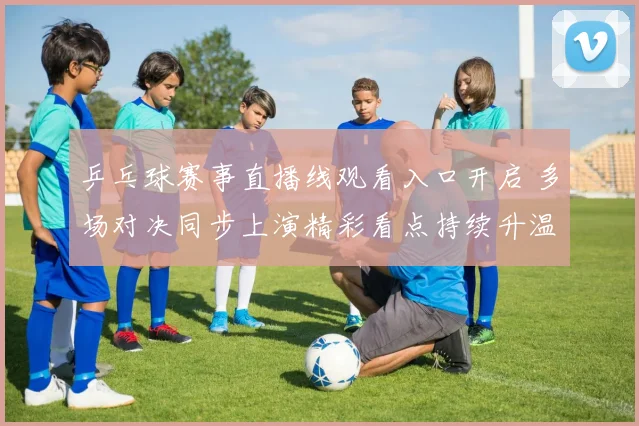 乒乓球赛事直播线观看入口开启 多场对决同步上演精彩看点持续升温