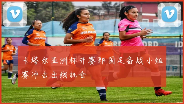 卡塔尔亚洲杯开赛即国足备战小组赛冲击出线机会