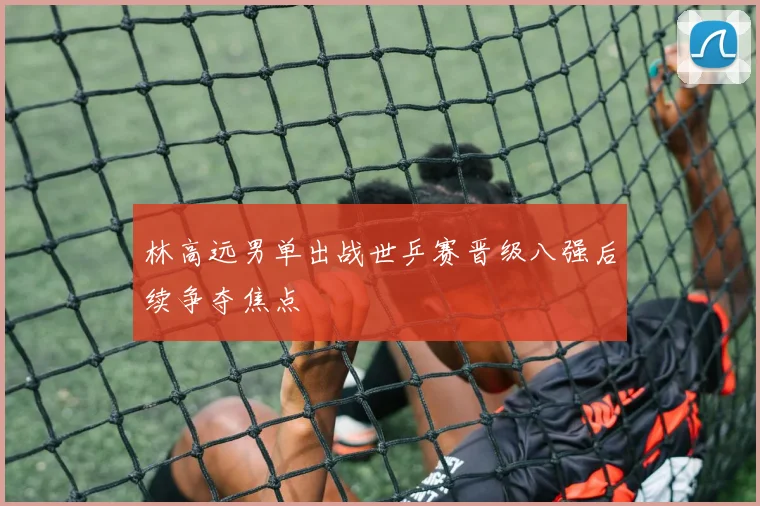 林高远男单出战世乒赛晋级八强后续争夺焦点