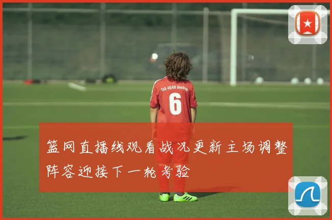 篮网直播线观看战况更新主场调整阵容迎接下一轮考验