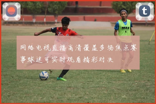 网络电视直播高清覆盖多场焦点赛事球迷可实时观看精彩对决