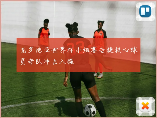 克罗地亚世界杯小组赛告捷核心球员带队冲击八强