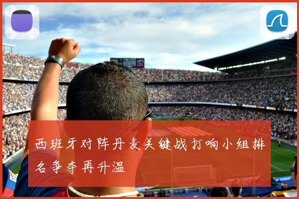 西班牙对阵丹麦关键战打响小组排名争夺再升温