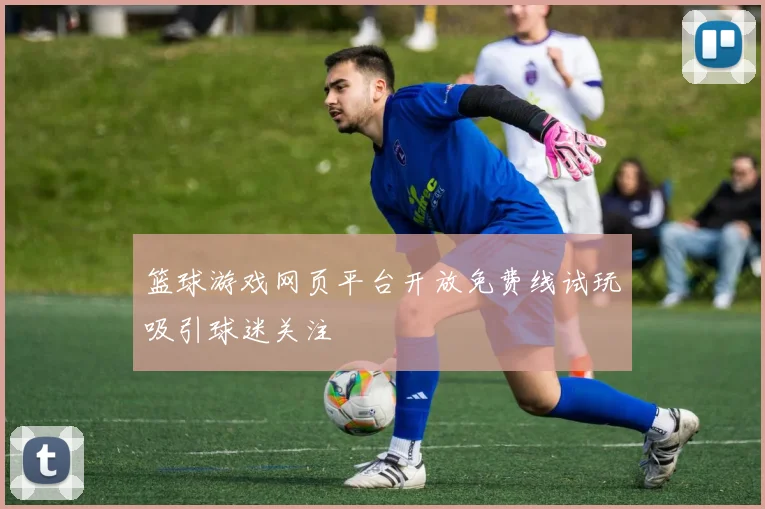 篮球游戏网页平台开放免费线试玩吸引球迷关注