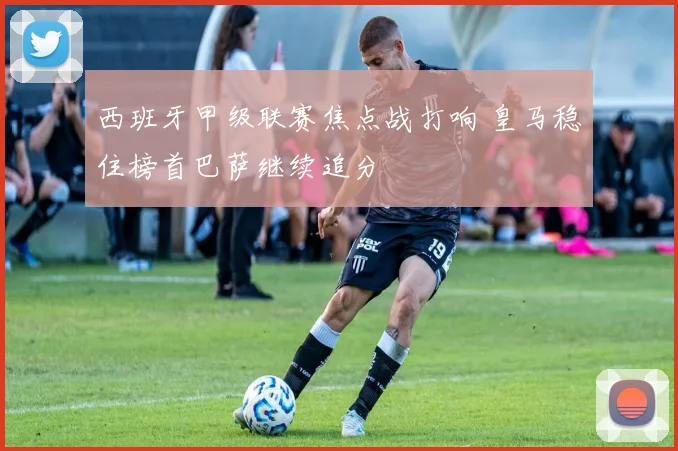 西班牙甲级联赛焦点战打响 皇马稳住榜首巴萨继续追分