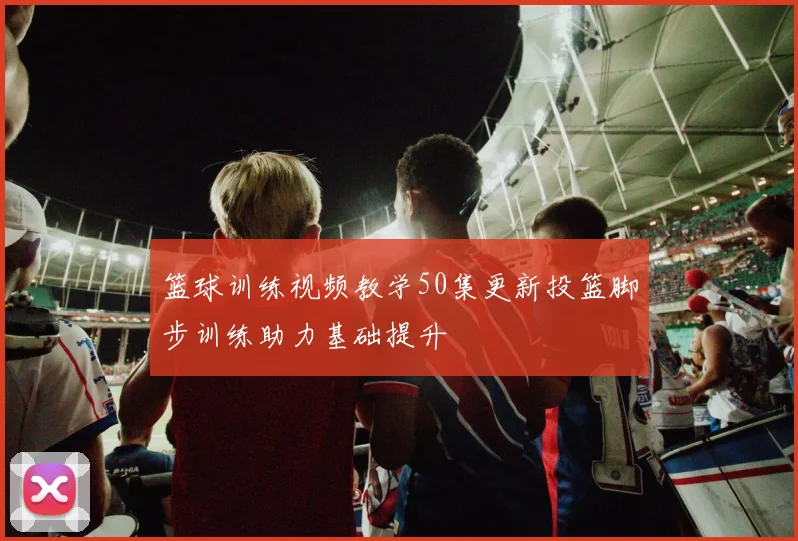 篮球训练视频教学50集更新投篮脚步训练助力基础提升