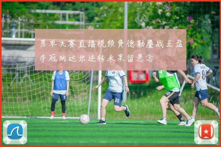 男单决赛直播视频费德勒鏖战五盘夺冠纳达尔逆转未果留悬念