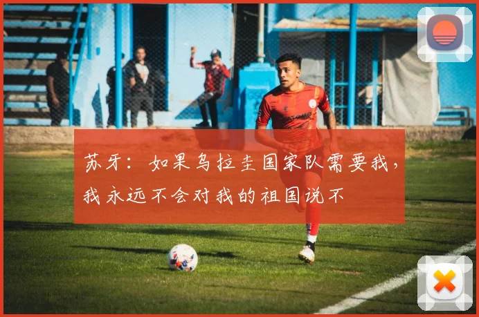 苏牙：如果乌拉圭国家队需要我，我永远不会对我的祖国说不