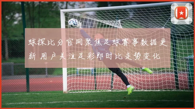 球探比分官网聚焦足球赛事数据更新 用户关注足彩即时比走势变化