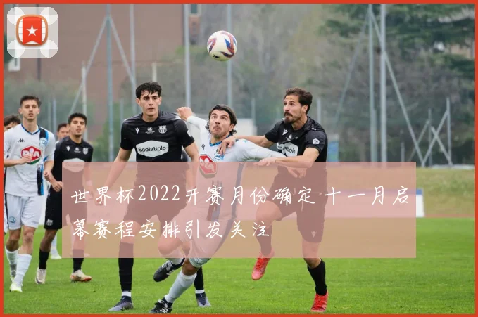 世界杯2022开赛月份确定 十一月启幕赛程安排引发关注