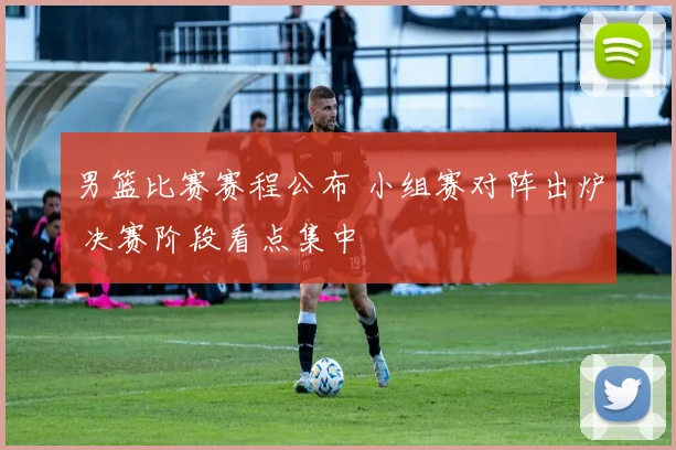 男篮比赛赛程公布 小组赛对阵出炉 决赛阶段看点集中