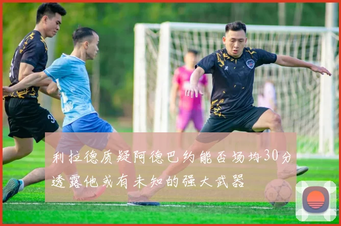 利拉德质疑阿德巴约能否场均30分透露他或有未知的强大武器
