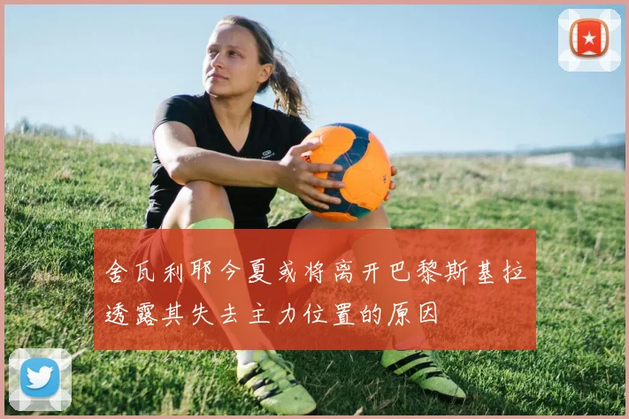 舍瓦利耶今夏或将离开巴黎斯基拉透露其失去主力位置的原因