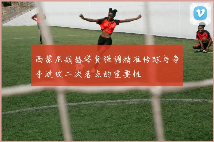 西蒙尼战赫塔费强调精准传球与争夺进攻二次落点的重要性