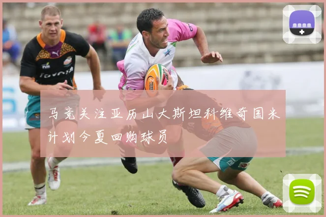 马竞关注亚历山大斯坦科维奇国米计划今夏回购球员