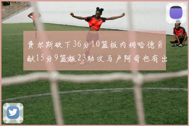费尔斯砍下36分10篮板内姆哈德贡献15分9篮板23助攻马卢阿奇也有出色表现18分14篮板