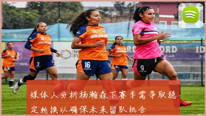 媒体人分析杨瀚森下赛季需争取稳定轮换以确保未来留队机会