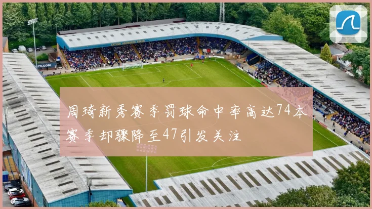 周琦新秀赛季罚球命中率高达74本赛季却骤降至47引发关注