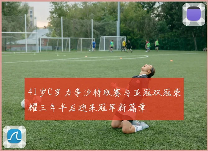 41岁C罗力争沙特联赛与亚冠双冠荣耀三年半后迎来冠军新篇章