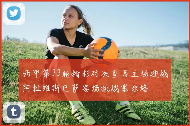 西甲第33轮精彩对决皇马主场迎战阿拉维斯巴萨客场挑战塞尔塔