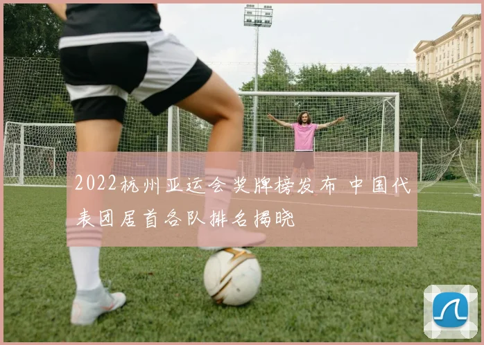 2022杭州亚运会奖牌榜发布 中国代表团居首各队排名揭晓