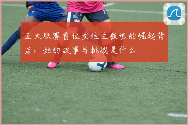 五大联赛首位女性主教练的崛起背后，她的故事与挑战是什么