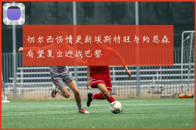 切尔西伤情更新埃斯特旺与约恩森有望复出迎战巴黎