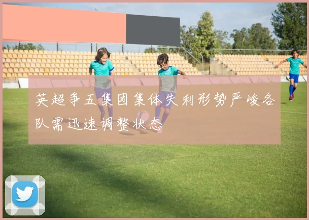 英超争五集团集体失利形势严峻各队需迅速调整状态