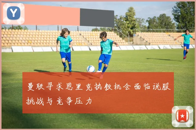 曼联寻求恩里克执教机会面临说服挑战与竞争压力